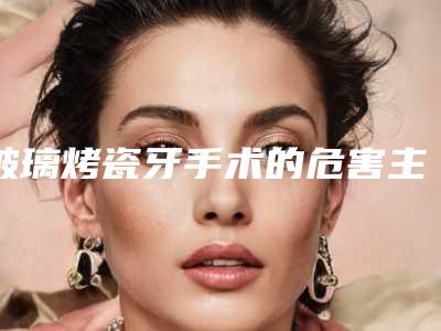 玻璃烤瓷牙手术的危害主要有哪些