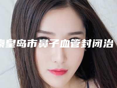 秦皇岛市鼻子血管封闭治疗医院排行top10女生必看名单推荐(秦皇岛沛森整形外科解锁榜一)