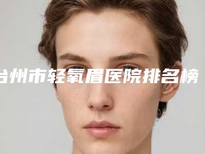 台州市轻氧眉医院排名榜知名名单曝光(台州骨伤医院实力确实靠谱)