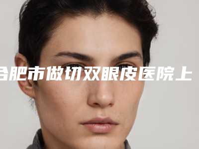 合肥市做切双眼皮医院上榜名单十强任您挑选（合肥立新医疗美容更有优势）