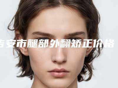 吉安市腿部外翻矫正价格(费用)清单医生曝光一览(腿部外翻矫正均价为:13559元)