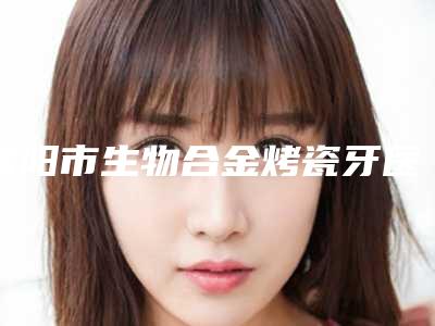 咸阳市生物合金烤瓷牙医院排名top10强榜单新出炉（咸阳市生物合金烤瓷牙口腔医院略高一筹）