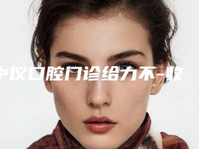 中仪口腔门诊给力不-收费标准2025清单-做超声波洗牙案例