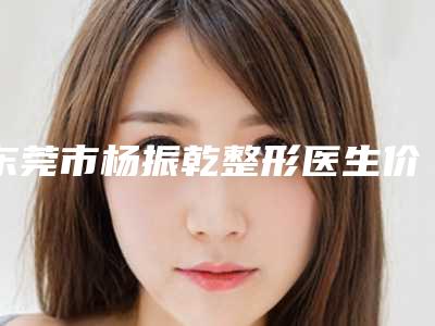 东莞市杨振乾整形医生价格(价目)表火速安排