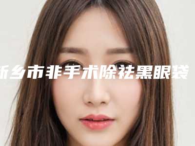 新乡市非手术除祛黑眼袋医院排名前十名口碑集合公开-名次靠前新乡市整形医院