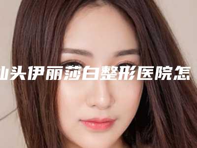 汕头伊丽莎白整形医院怎么样?价格表全新一览!