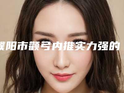 濮阳市颧弓内推实力强的医院权威汇总(濮阳市颧弓内推整形医院)