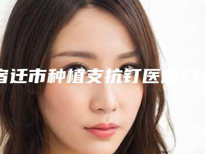 宿迁市种植支抗钉医院口碑榜前十强哪家医(宿迁市种植支抗钉口腔医院实力效果一览无余)