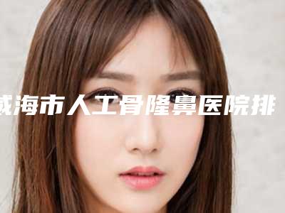 威海市人工骨隆鼻医院排名top10大综合（威海研多萃铂尔医疗美容诊所大咖实力认证）