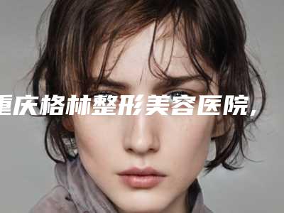 重庆格林整形美容医院,重庆郑荃丽格芭纹医疗美容哪位专家更厉害