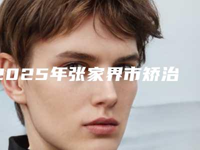 2025年张家界市矫治牙反颌医院在榜清单前十佳名单新版发布-张家界市矫治牙反颌口腔医院