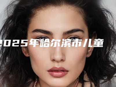 2025年哈尔滨市儿童涂氟防龋全新排行榜公布-哈尔滨市儿童涂氟防龋口腔医院